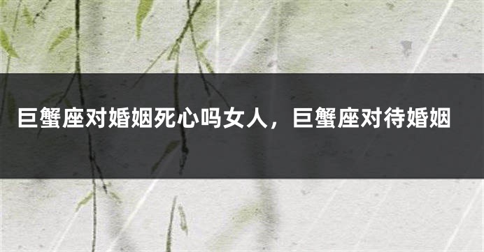 巨蟹座对婚姻死心吗女人，巨蟹座对待婚姻