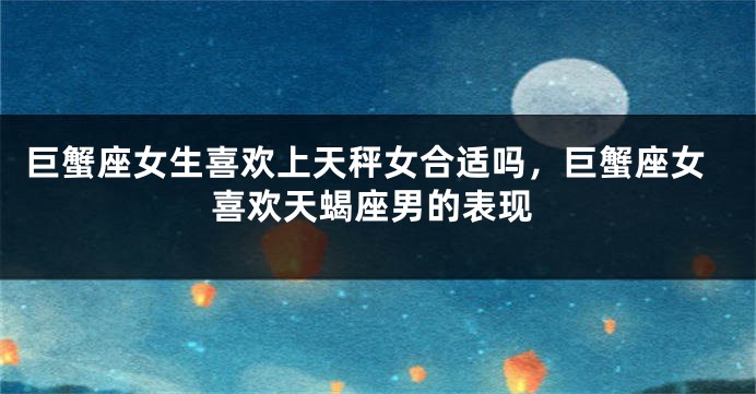 巨蟹座女生喜欢上天秤女合适吗，巨蟹座女喜欢天蝎座男的表现