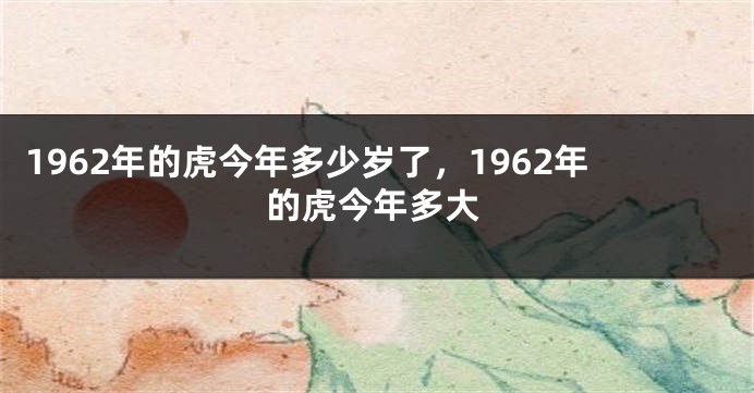 1962年的虎今年多少岁了，1962年的虎今年多大