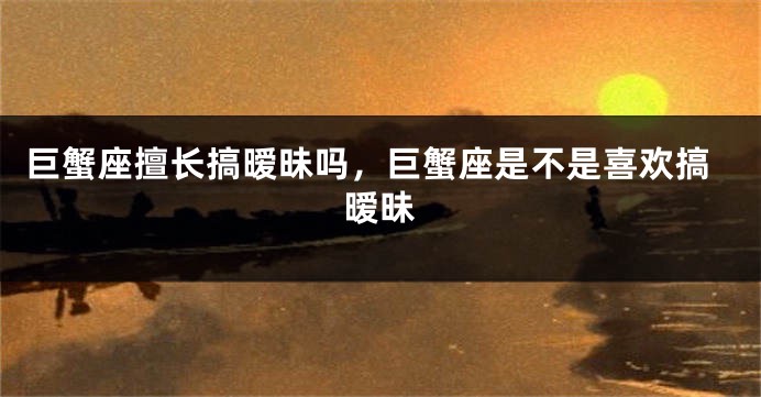 巨蟹座擅长搞暧昧吗，巨蟹座是不是喜欢搞暧昧