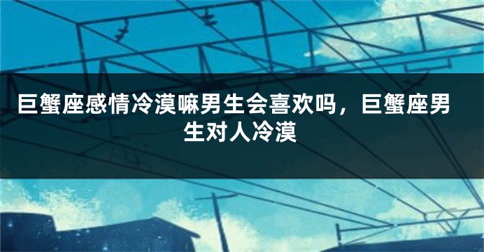 巨蟹座感情冷漠嘛男生会喜欢吗，巨蟹座男生对人冷漠