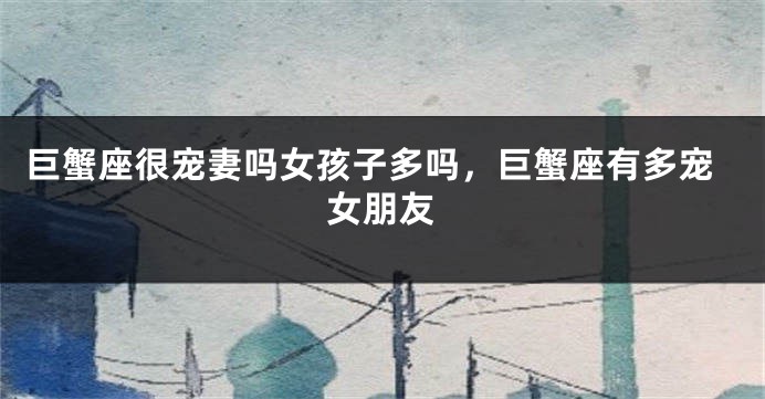 巨蟹座很宠妻吗女孩子多吗，巨蟹座有多宠女朋友