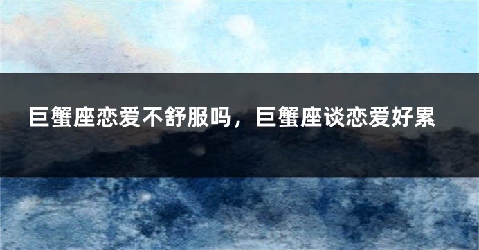 巨蟹座恋爱不舒服吗，巨蟹座谈恋爱好累
