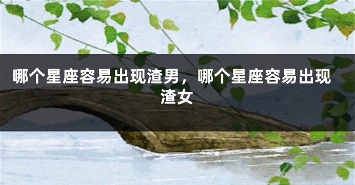 哪个星座容易出现渣男，哪个星座容易出现渣女