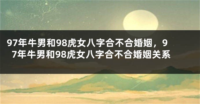 97年牛男和98虎女八字合不合婚姻，97年牛男和98虎女八字合不合婚姻关系