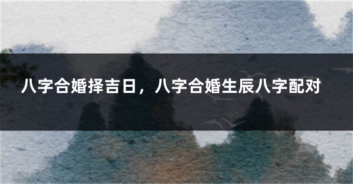 八字合婚择吉日，八字合婚生辰八字配对