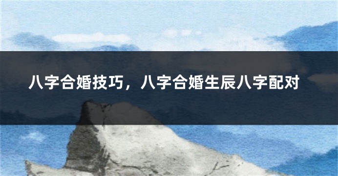 八字合婚技巧，八字合婚生辰八字配对