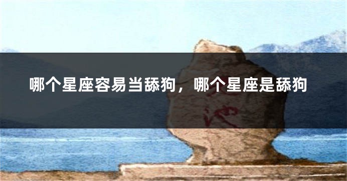 哪个星座容易当舔狗,哪个星座是舔狗