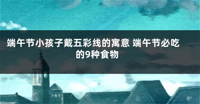 端午节小孩子戴五彩线的寓意 端午节必吃的9种食物