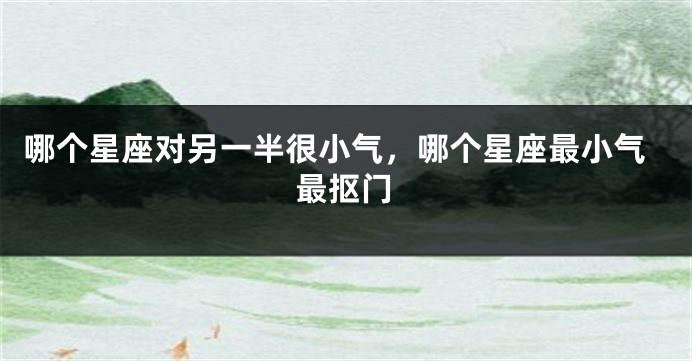 哪个星座对另一半很小气，哪个星座最小气最抠门