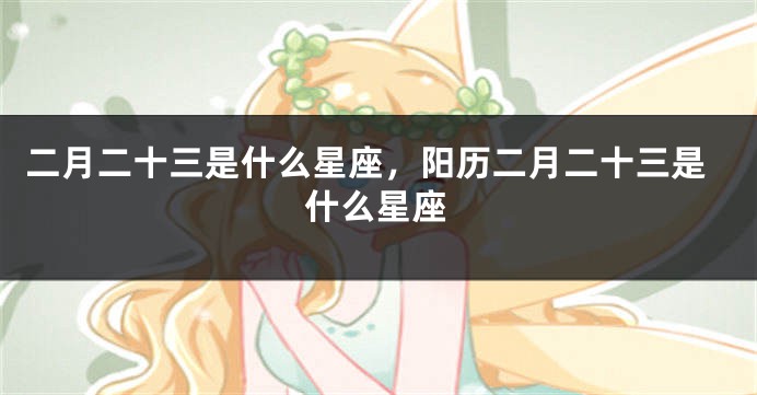 二月二十三是什么星座，阳历二月二十三是什么星座