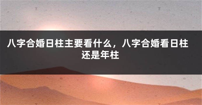 八字合婚日柱主要看什么，八字合婚看日柱还是年柱