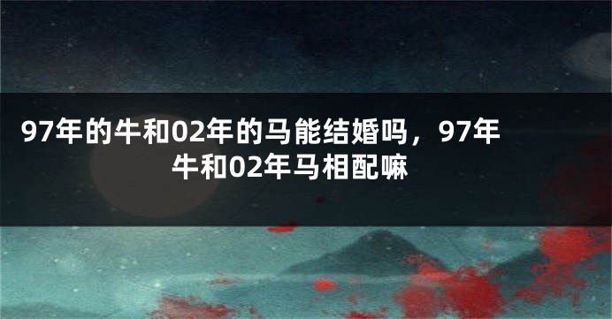 97年的牛和02年的马能结婚吗，97年牛和02年马相配嘛