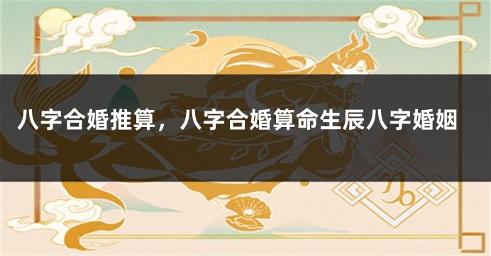 八字合婚推算，八字合婚算命生辰八字婚姻