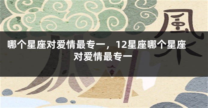 哪个星座对爱情最专一，12星座哪个星座对爱情最专一