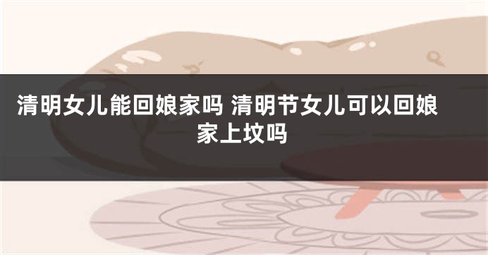 清明女儿能回娘家吗 清明节女儿可以回娘家上坟吗
