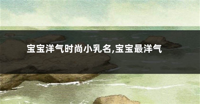 宝宝洋气时尚小乳名,宝宝最洋气