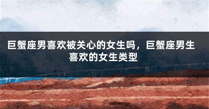 巨蟹座男喜欢被关心的女生吗，巨蟹座男生喜欢的女生类型