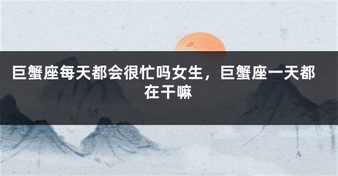 巨蟹座每天都会很忙吗女生，巨蟹座一天都在干嘛