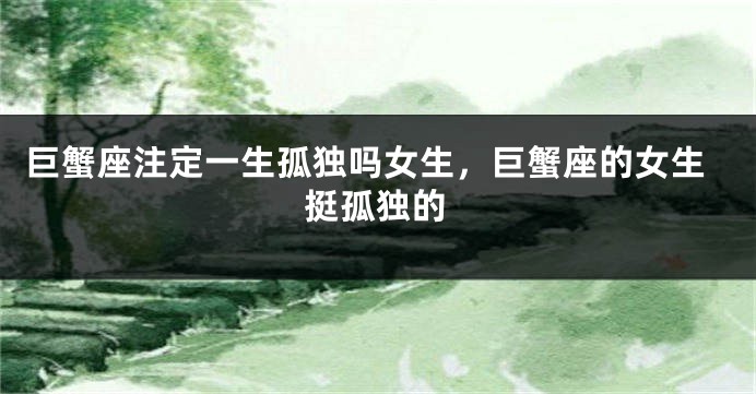 巨蟹座注定一生孤独吗女生，巨蟹座的女生挺孤独的