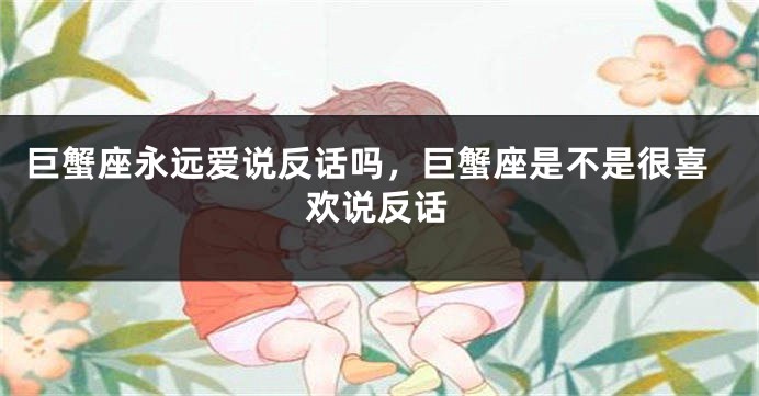 巨蟹座永远爱说反话吗，巨蟹座是不是很喜欢说反话