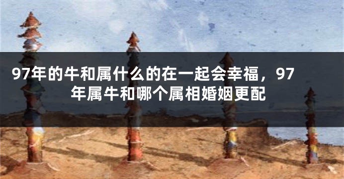 97年的牛和属什么的在一起会幸福，97年属牛和哪个属相婚姻更配