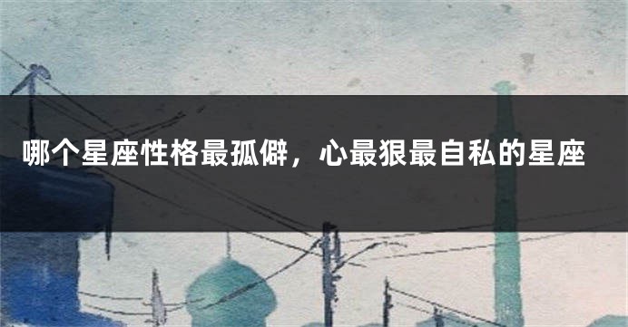 哪个星座性格最孤僻，心最狠最自私的星座