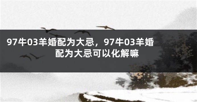 97牛03羊婚配为大忌，97牛03羊婚配为大忌可以化解嘛