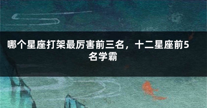 哪个星座打架最厉害前三名，十二星座前5名学霸