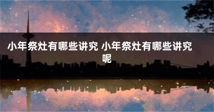小年祭灶有哪些讲究 小年祭灶有哪些讲究呢