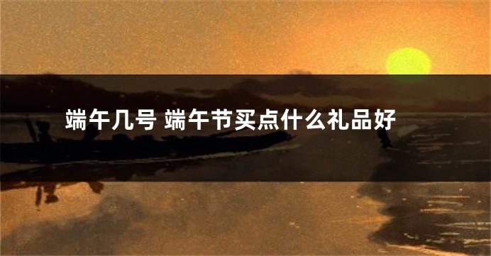 端午几号 端午节买点什么礼品好