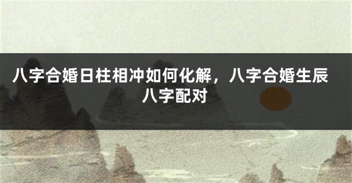 八字合婚日柱相冲如何化解，八字合婚生辰八字配对