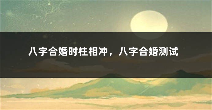 八字合婚时柱相冲，八字合婚测试