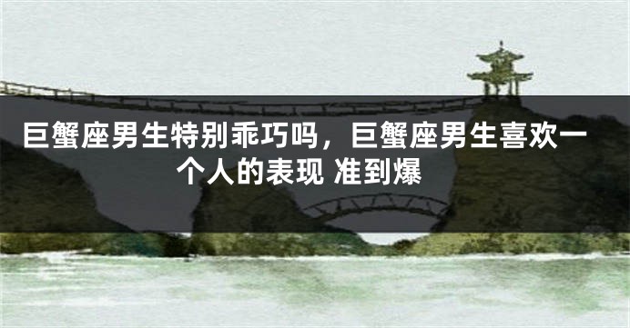 巨蟹座男生特别乖巧吗，巨蟹座男生喜欢一个人的表现 准到爆
