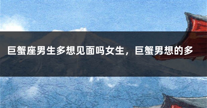 巨蟹座男生多想见面吗女生，巨蟹男想的多