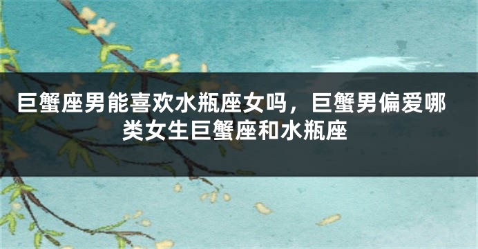 巨蟹座男能喜欢水瓶座女吗，巨蟹男偏爱哪类女生巨蟹座和水瓶座