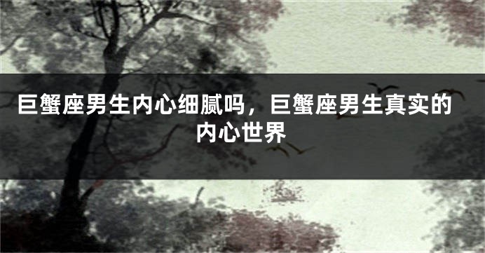 巨蟹座男生内心细腻吗，巨蟹座男生真实的内心世界