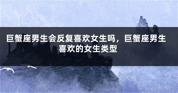 巨蟹座男生会反复喜欢女生吗，巨蟹座男生喜欢的女生类型
