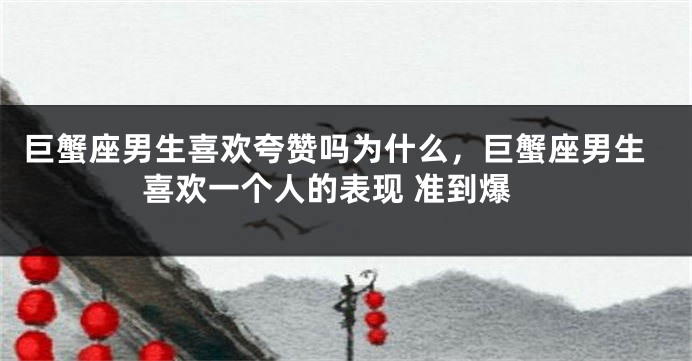 巨蟹座男生喜欢夸赞吗为什么，巨蟹座男生喜欢一个人的表现 准到爆