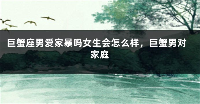 巨蟹座男爱家暴吗女生会怎么样，巨蟹男对家庭