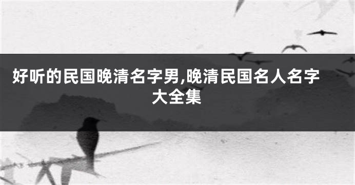 好听的民国晚清名字男,晚清民国名人名字大全集