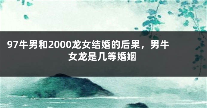 97牛男和2000龙女结婚的后果，男牛女龙是几等婚姻