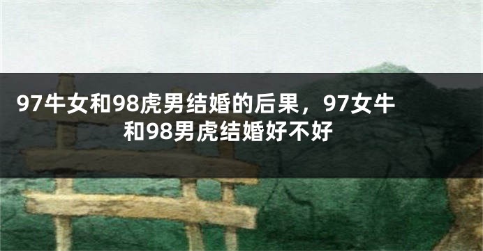 97牛女和98虎男结婚的后果，97女牛和98男虎结婚好不好