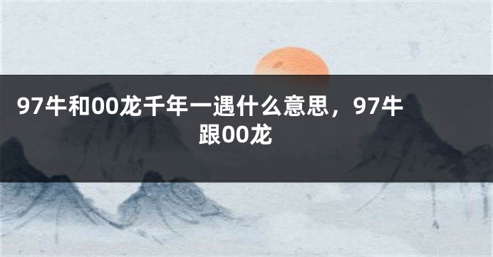 97牛和00龙千年一遇什么意思，97牛跟00龙