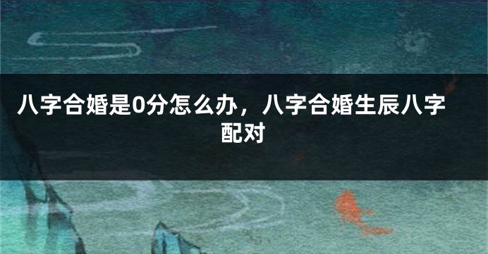 八字合婚是0分怎么办，八字合婚生辰八字配对