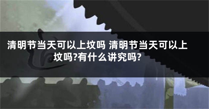 清明节当天可以上坟吗 清明节当天可以上坟吗?有什么讲究吗?