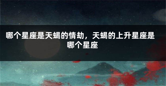 哪个星座是天蝎的情劫，天蝎的上升星座是哪个星座