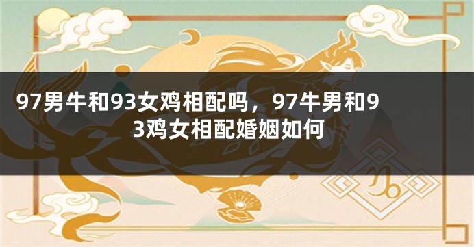 97男牛和93女鸡相配吗，97牛男和93鸡女相配婚姻如何