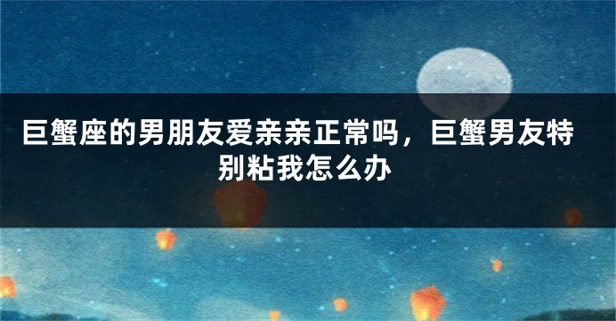 巨蟹座的男朋友爱亲亲正常吗，巨蟹男友特别粘我怎么办