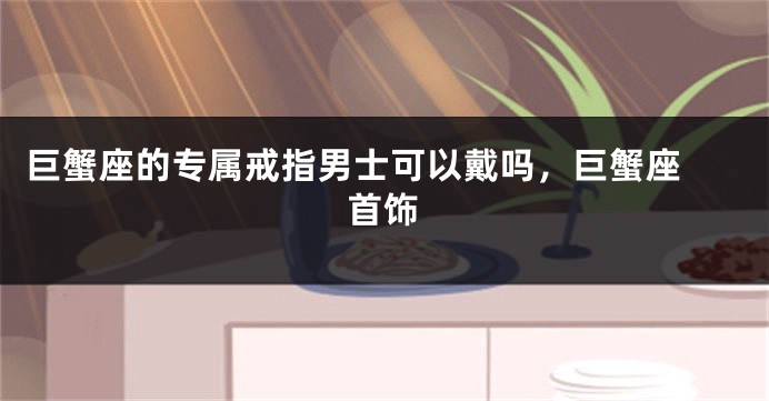 巨蟹座的专属戒指男士可以戴吗，巨蟹座 首饰